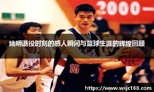 姚明退役时刻的感人瞬间与篮球生涯的辉煌回顾